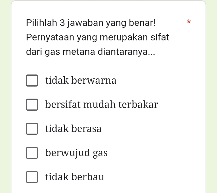 Pilihlah 3 jawaban yang benar! *
Pernyataan yang merupakan sifat
dari gas metana diantaranya...
tidak berwarna
bersifat mudah terbakar
tidak berasa
berwujud gas
tidak berbau