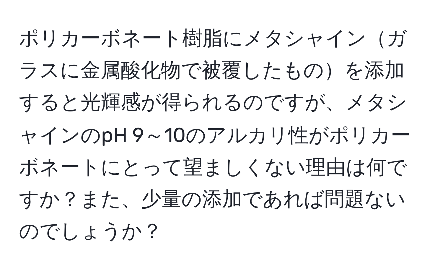 ポリカーボネート樹脂にメタシャインガラスに金属酸化物で被覆したものを添加すると光輝感が得られるのですが、メタシャインのpH 9～10のアルカリ性がポリカーボネートにとって望ましくない理由は何ですか？また、少量の添加であれば問題ないのでしょうか？