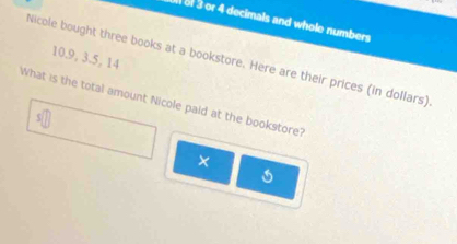 of 3 or 4 decimals and whole numbers 
Nicole bought three books at a bookstore. Here are their prices (in dollars). 10. 9, 3. 5, 14
What is the total amount Nicole paid at the bookstore? 
×