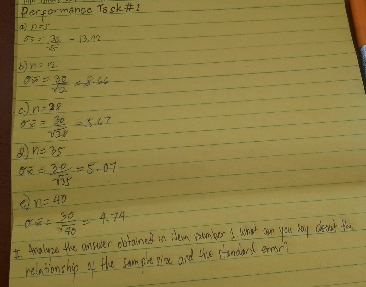 performance Task ] 
a n=5
sigma _overline x= 30/sqrt(5) =13.42
b) n=12
sigma overline x= 3sigma /sqrt(12) =8.66
c. ) n=28
sigma overline x= 30/sqrt(28) =5.67
n=35
sigma overline x= 30/sqrt(35) =5.07
e n=40
sigma overline x= 3sigma /sqrt(40) =4.74
I. Analyze the answer obtained in item number 1 What can you say deout the 
relationship of the fample pioc and the standard enor?