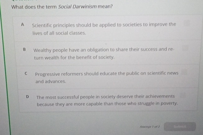 What does the term Social Darwinism mean?
A Scientific principles should be applied to societies to improve the
lives of all social classes.
B Wealthy people have an obligation to share their success and re-
turn wealth for the benefit of society.
C Progressive reformers should educate the public on scientific news
and advances.
D The most successful people in society deserve their achievements
because they are more capable than those who struggle in poverty.
Attempt 1 of 2 Subrd