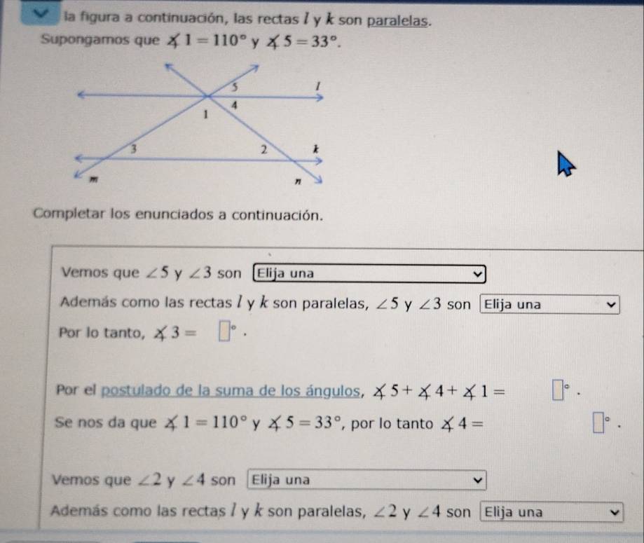 la figura a continuación, las rectas 1 y k son paralelas. 
Supongamos que ∠ 1=110° y ∠ 5=33°. 
Completar los enunciados a continuación. 
Vemos que ∠ 5 y ∠ 3 son Elija una 
Además como las rectas ʔ y k son paralelas, ∠ 5 y ∠ 3 son Elija una 
Por lo tanto, ∠ 3=□°. 
Por el postulado de la suma de los ángulos, ∠ 5+∠ 4+∠ 1= □°·
Se nos da que ∠ 1=110° y ∠ 5=33° , por lo tanto ∠ 4= □°. 
Vemos que ∠ 2 y ∠ 4 son Elija una 
Además como las rectas / y k son paralelas, ∠ 2 y ∠ 4 son Elija una