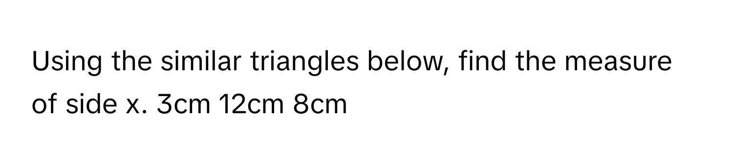 Using the similar triangles below, find the measure of side x. 3cm 12cm 8cm