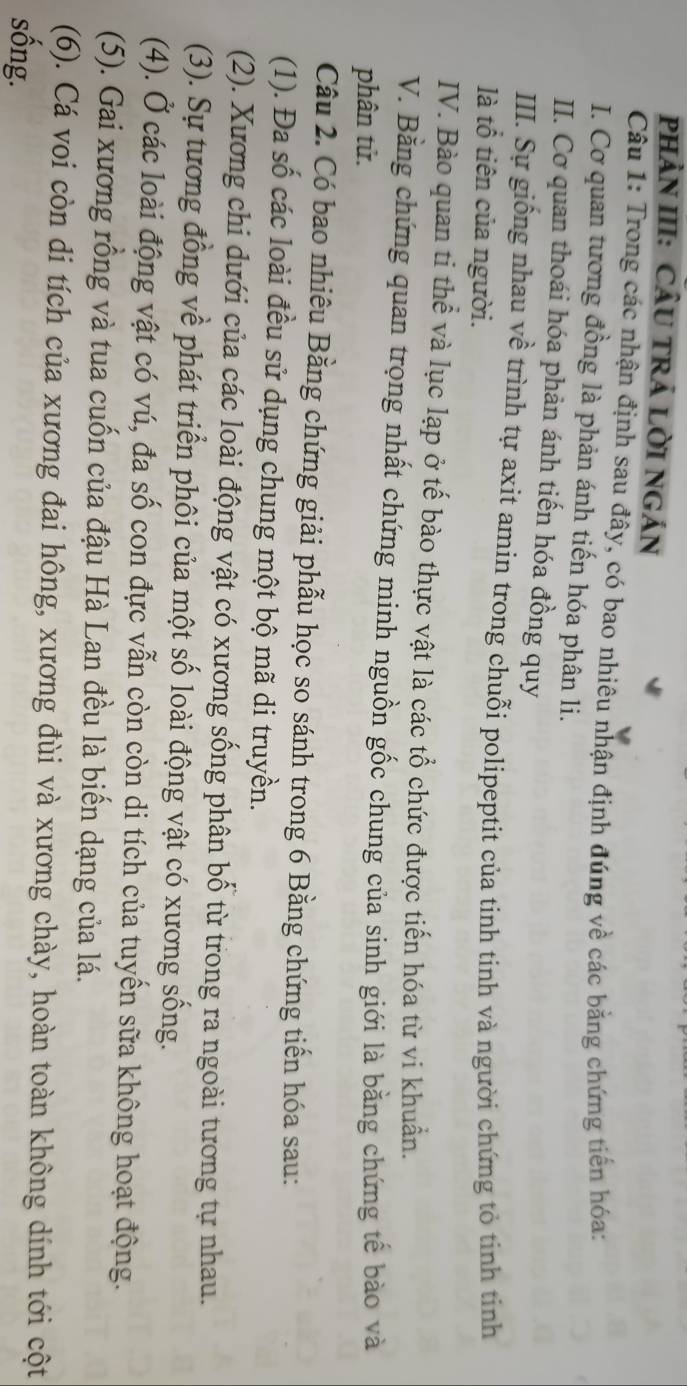 PHảN III: CÂU TRÁ LỜI NGÁN 
Câu 1: Trong các nhận định sau đây, có bao nhiêu nhận định đúng về các bằng chứng tiến hóa: 
I. Cơ quan tương đồng là phản ánh tiến hóa phân li. 
II. Cơ quan thoái hóa phản ánh tiến hóa đồng quy 
III. Sự giống nhau về trình tự axit amin trong chuỗi polipeptit của tinh tinh và người chứng tỏ tinh tinh 
là tổ tiên của người. 
IV. Bào quan ti thể và lục lạp ở tế bào thực vật là các tổ chức được tiến hóa từ vi khuẩn. 
V. Bằng chứng quan trọng nhất chứng minh nguồn gốc chung của sinh giới là bằng chứng tế bào và 
phân tử. 
Câu 2. Có bao nhiêu Bằng chứng giải phẫu học so sánh trong 6 Bằng chứng tiến hóa sau: 
(1). Đa số các loài đều sử dụng chung một bộ mã di truyền. 
(2). Xương chi dưới của các loài động vật có xương sống phân bố từ trong ra ngoài tương tự nhau. 
(3). Sự tương đồng về phát triển phôi của một số loài động vật có xương sống. 
(4). Ở các loài động vật có vú, đa số con đực vẫn còn còn di tích của tuyến sữa không hoạt động. 
(5). Gai xương rồng và tua cuốn của đậu Hà Lan đều là biến dạng của lá. 
(6). Cá voi còn di tích của xương đai hông, xương đùi và xương chày, hoàn toàn không dính tới cột 
sống.