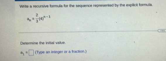 Write a recursive formula for the sequence represented by the explicit formula.
a_n= 2/3 (4)^n-1
… 
Determine the initial value.
a_1=□ (Type an integer or a fraction.)