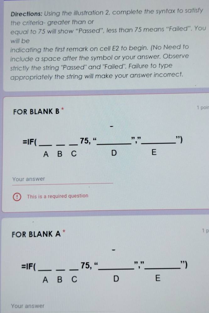 Directions: Using the illustration 2, complete the syntax to satisfy
the criteria- greater than or
equal to 75 will show “Passed”, less than 75 means “Failed”. You
will be
indicating the first remark on cell E2 to begin. (No Need to
include a space after the symbol or your answer. Observe
strictly the string "Passed" and "Failed". Failure to type
appropriately the string will make your answer incorrect.
FOR BLANK B*
1 poir
=IF(_ __ 75, “_ ","_ ')
A B C D E
Your answer
! This is a required question
FOR BLANK A *
1 p
=IF( ___75, “_ ","_ ')
A B C D E
Your answer