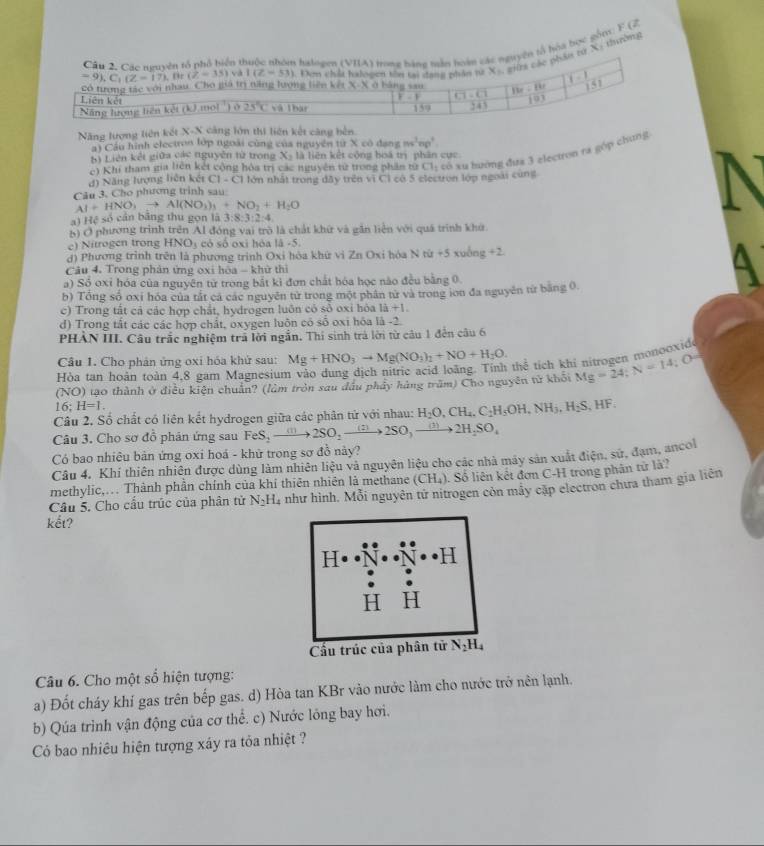ổ hóa bọc gồn: B (2
X: thường
Năng lượng liên kết X-X cảng lớn thị liên kết căng bên.
) Cầu hình electron lớp ngoài cùng của nguyên tirxcodengms^2np^2.
b) Liên kết giữa các nguyễn từ trong X_2 là liên kết cộng boá trị phân cực
d) Năng lượng liên kết [1-C] C1 có xu hướng đưa 3 zlectron ra góp chung
e) Khi tham gia liên kết cộng hóa trị các nguyên từ trong phần từ
Câu 3. Cho phương trinh sau: lớn nhất trong dây trên vì Cỉ có 5 electron lớp ngoài cùng
Al+HNO_3to Al(NO_3)_3+NO_2+H_2O
) Hệ số cản băng thu gọn là 3: 8:3:2:4
5) Ở phương trình trên Al đóng vai trò là chất khứ và gần liện với quá trình khứ.
e) Nitrogen trong HNO_3 có số oxi hóa a-5
d) Phương trình trên là phương trình Oxi hòa khứ vi Zn Oxi hóa N tu+5 xuāng +2
Câu 4. Trong phản ứng oxi hòa - khử thì
a) Số oxỉ hóa của nguyên tử trong bắt kì đơn chất bóa học nào đều bằng 0
b) Tổng số oxỉ hóa của tắt cá các nguyên từ trong một phân từ và trong ion đa nguyên từ băng 0.
c) Trong tất cả các hợp chất, hydrogen luôn có số oxỉ hòa là +1.
d) Trong tắt các các hợp chất, oxygen luôn có số oxi hóa là -2.
PHẢN III. Câu trắc nghiệm trả lời ngắn. Thi sinh trả lời từ câu 1 đến câu 6
Câu 1. Cho phân ứng oxi hóa khử sau: Mg+HNO_3to Mg(NO_3)_1+NO+H_2O. thể tích khi nitrogen monooxide
Hòa tan hoàn toàn 4,8 gam Magnesiun
(NO) tạo thành ở điều kiện chuẩn? (làm tròn sau đầu phầy hàng trăm) Cho nguyên tử khối Mg=24;N=14;O=
16;H=1.
Câu 2. Số chất có liên kết hydrogen giữa các phân tử với nhau: H_2O,CH_4,C_2H_5OH,NH_3,H_2S,HF.
Câu 3. Cho sơ đồ phản ứng sau FeS_2to 2SO_2to 2SO_3to 2H_2SO_4
Có bao nhiêu bản ứng oxi hoá - khử trong sơ đồ này?
Câu 4. Khí thiên nhiên được dùng làm nhiên liệu và nguyên liệu cho các nhà máy sản xuất điện, sử, đạm, ancol
methylic,.. Thành phần chính của khí thiên nhiên là methane (CH_4) 1. Số liên kết đơn C-H trong phân tử là?
Câu 5. Cho cầu trúc của phân tử N_2H_4 như hình. Mỗi nguyên tứ nitrogen còn mây cập electron chưa tham gia liên
kết?
Câu 6. Cho một số hiện tượng:
a) Đốt cháy khí gas trên bếp gas. d) Hòa tan KBr vào nước làm cho nước trở nên lạnh.
b) Qúa trình vận động của cơ thể. c) Nước lóng bay hơi.
Có bao nhiêu hiện tượng xáy ra tỏa nhiệt ?