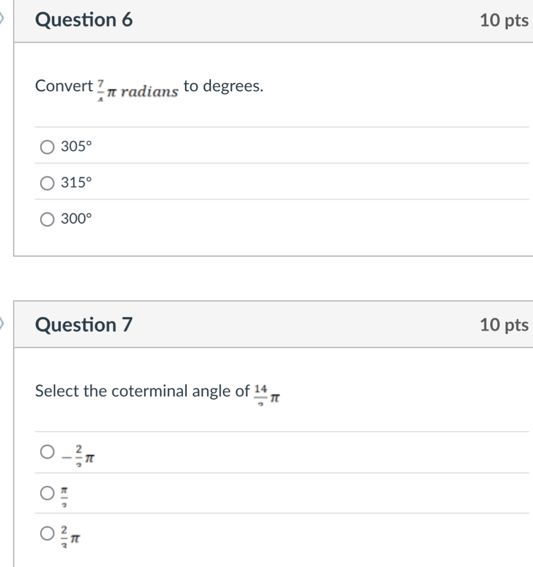 Convert  7/4 π radians to degrees.
305°
315°
300°
Question 7 10 pts
Select the coterminal angle of  14/2 π
- 2/2 π
 π /2 
 2/3 π