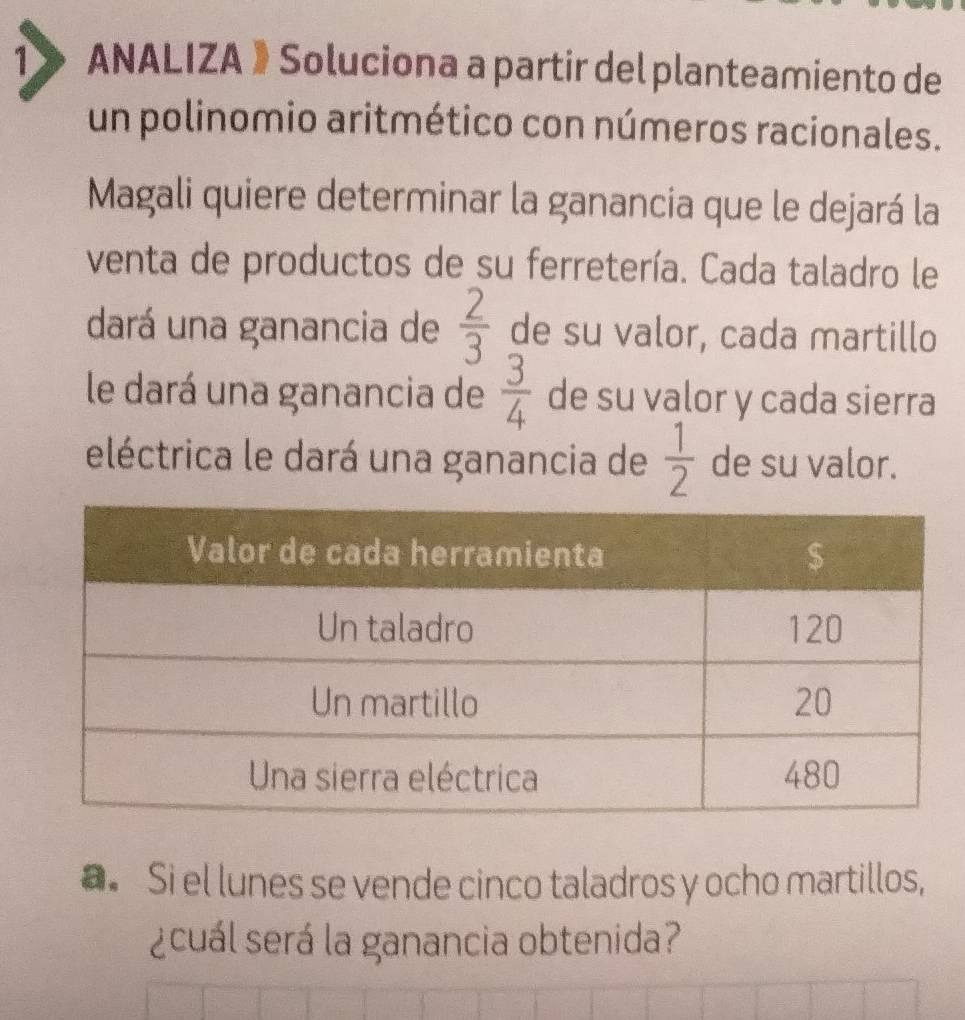 ANALIZA 》Soluciona a partir del planteamiento de 
un polinomio aritmético con números racionales. 
Magali quiere determinar la ganancia que le dejará la 
venta de productos de su ferretería. Cada taladro le 
dará una ganancia de  2/3  de su valor, cada martillo 
le dará una ganancia de  3/4  de su valor y cada sierra 
eléctrica le dará una ganancia de  1/2  de su valor. 
a. Si el lunes se vende cinco taladros y ocho martillos, 
¿cuál será la ganancia obtenida?