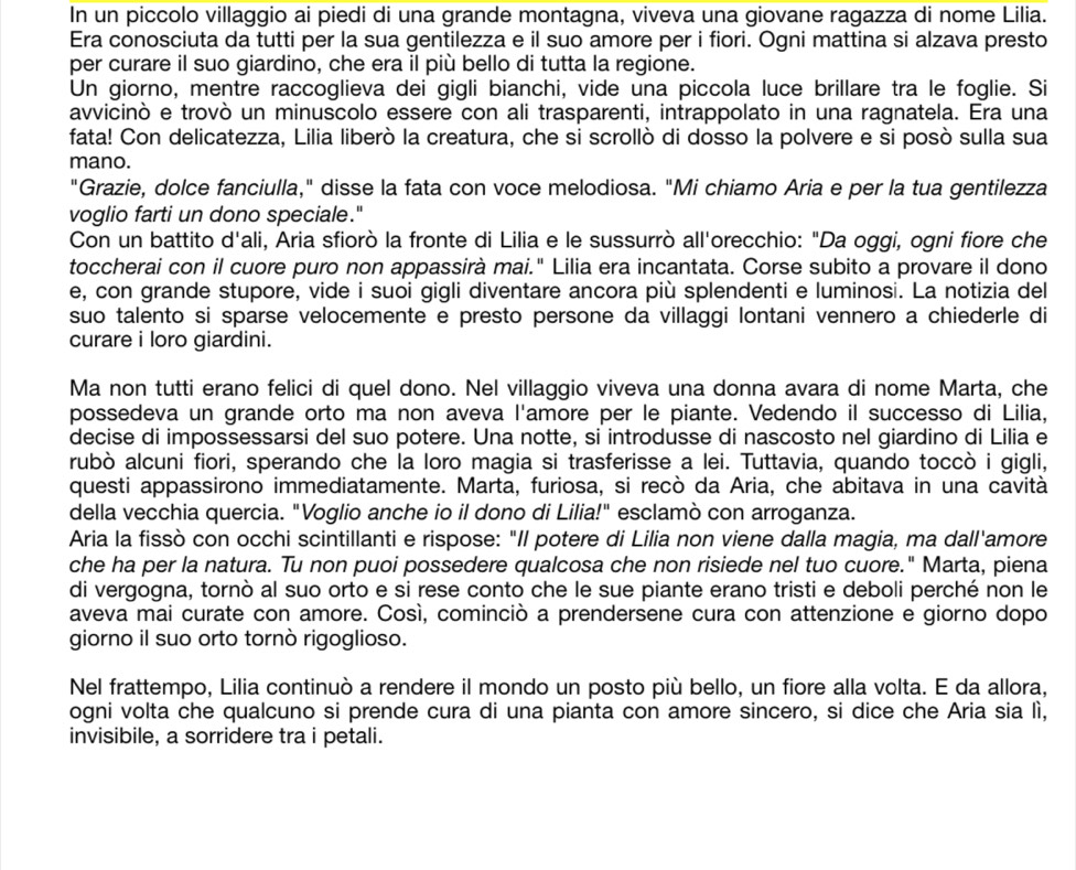 In un piccolo villaggio ai piedi di una grande montagna, viveva una giovane ragazza di nome Lilia.
Era conosciuta da tutti per la sua gentilezza e il suo amore per i fiori. Ogni mattina si alzava presto
per curare il suo giardino, che era il più bello di tutta la regione.
Un giorno, mentre raccoglieva dei gigli bianchi, vide una piccola luce brillare tra le foglie. Si
avvicinò e trovò un minuscolo essere con ali trasparenti, intrappolato in una ragnatela. Era una
fata! Con delicatezza, Lilia liberò la creatura, che si scrollò di dosso la polvere e si posò sulla sua
mano.
"Grazie, dolce fanciulla," disse la fata con voce melodiosa. "Mi chiamo Aria e per la tua gentilezza
voglio farti un dono speciale."
Con un battito d'ali, Aria sfiorò la fronte di Lilia e le sussurrò all'orecchio: "Da oggi, ogni fiore che
toccherai con il cuore puro non appassirà mai." Lilia era incantata. Corse subito a provare il dono
e, con grande stupore, vide i suoi gigli diventare ancora più splendenti e luminosi. La notizia del
suo talento si sparse velocemente e presto persone da villaggi lontani vennero a chiederle di
curare i loro giardini.
Ma non tutti erano felici di quel dono. Nel villaggio viveva una donna avara di nome Marta, che
possedeva un grande orto ma non aveva l'amore per le piante. Vedendo il successo di Lilia,
decise di impossessarsi del suo potere. Una notte, si introdusse di nascosto nel giardino di Lilia e
rubò alcuni fiori, sperando che la loro magia si trasferisse a lei. Tuttavia, quando toccò i gigli,
questi appassirono immediatamente. Marta, furiosa, si recò da Aria, che abitava in una cavità
della vecchia quercia. "Voglio anche io il dono di Lilia!" esclamò con arroganza.
Aria la fissò con occhi scintillanti e rispose: "Il potere di Lilia non viene dalla magia, ma dall'amore
che ha per la natura. Tu non puoi possedere qualcosa che non risiede nel tuo cuore." Marta, piena
di vergogna, tornò al suo orto e si rese conto che le sue piante erano tristi e deboli perché non le
aveva mai curate con amore. Cosí, cominciò a prendersene cura con attenzione e giorno dopo
giorno il suo orto tornò rigoglioso.
Nel frattempo, Lilia continuò a rendere il mondo un posto più bello, un fiore alla volta. E da allora,
ogni volta che qualcuno si prende cura di una pianta con amore sincero, si dice che Aria sia lì,
invisibile, a sorridere tra i petali.