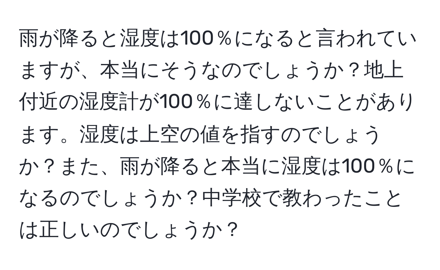 雨が降ると湿度は100％になると言われていますが、本当にそうなのでしょうか？地上付近の湿度計が100％に達しないことがあります。湿度は上空の値を指すのでしょうか？また、雨が降ると本当に湿度は100％になるのでしょうか？中学校で教わったことは正しいのでしょうか？