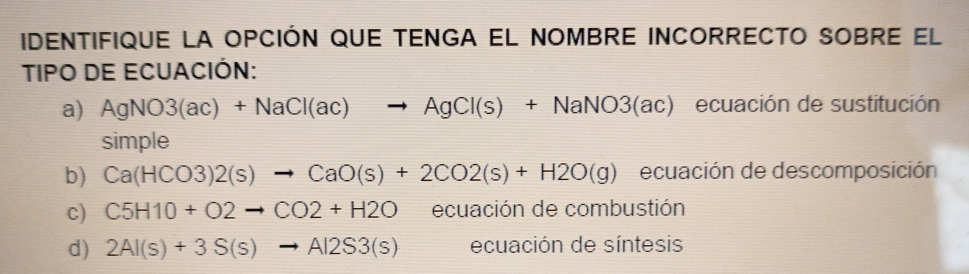 iIdeNTIFIQUE La OpCIÓN qUE TENGA EL NOMBRE INCORRECTO SOBRE el
TIPO DE ECUACIÓN:
a) AgNO3(ac)+NaCl(ac)to AgCl(s)+NaNO3(a (ac) ecuación de sustitución
simple
b) Ca(HCO3)2(s)to CaO(s)+2CO2(s)+H2O(g) ecuación de descomposición
c) C5H10+O2to CO2+H2O ecuación de combustión
d) 2Al(s)+3S(s)to Al2S3(s) ecuación de síntesis