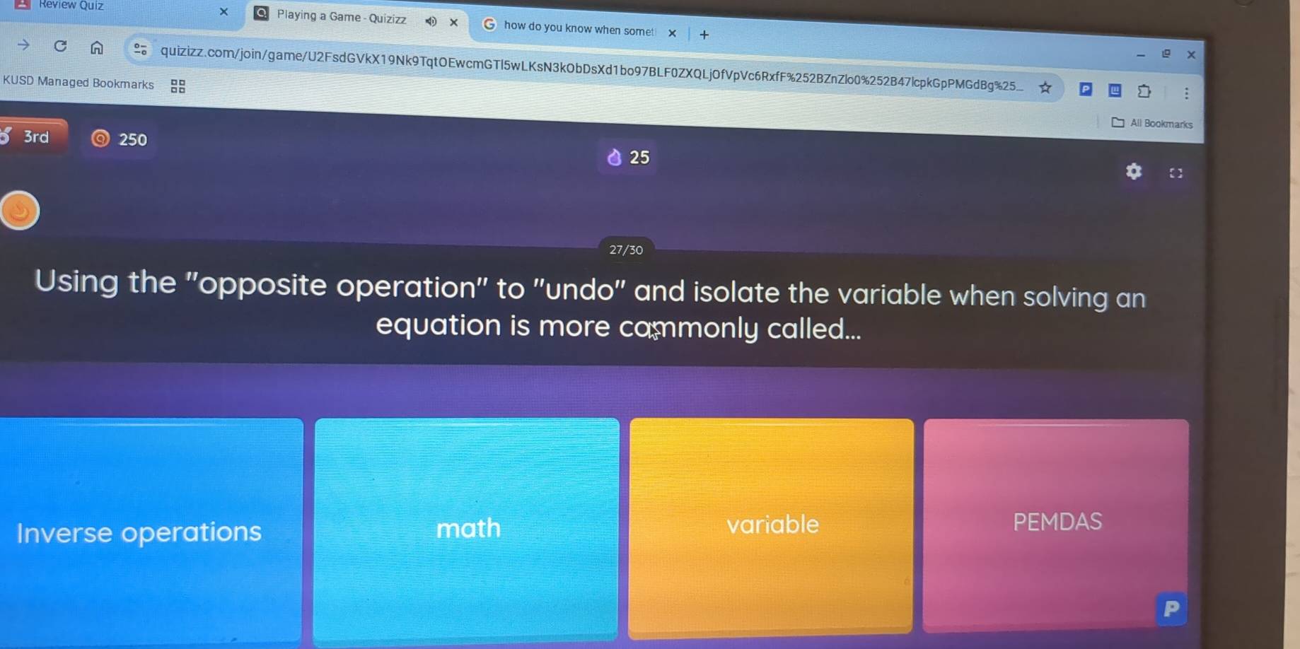 Review Quiz Playing a Game - Quizizz how do you know when somet 
quizizz.com/join/game/U2FsdGVkX19Nk9TqtOEwcmGTl5wLKsN3kObDsXd1bo97BLF0ZXQLjOfVpVc6RxfF%252BZnZlo0%252B47lcpkGpPMGdBg%25_
KUSD Managed Bookmarks
All Bookmarks
3rd 250 25
27/30
Using the ''opposite operation'' to ''undo'' and isolate the variable when solving an
equation is more cammonly called...
Inverse operations math
variable PEMDAS