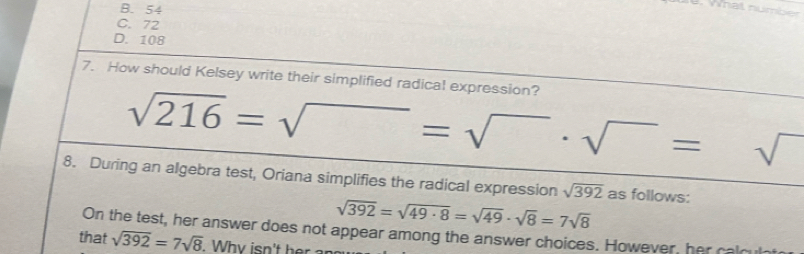 B. 54
al number
C. 72
D. 108
7. How should Kelsey write their simplified radical expression?
sqrt(216)=sqrt()=sqrt()· sqrt()=sqrt()
8. During an algebra test, Oriana simplifies the radical expression sqrt(392) as follows:
sqrt(392)=sqrt(49· 8)=sqrt(49)· sqrt(8)=7sqrt(8)
On the test, her answer does not appear among the answer choices. However, her cald
that sqrt(392)=7sqrt(8)