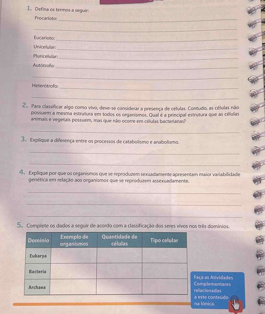 1。 Defina os termos a seguir: 
Procarioto:_ 
_ 
Eucarioto:_ 
Unicelular:_ 
Pluricelular: 
_ 
_ 
Autótrofo: 
_ 
Heterótrofo: 
_ 
_ 
2. Para classificar algo como vivo, deve-se considerar a presença de células. Contudo, as células não 
possuem a mesma estrutura em todos os organismos. Qual é a principal estrutura que as células 
animais e vegetais possuem, mas que não ocorre em células bacterianas? 
_ 
3。 Explique a diferença entre os processos de catabolismo e anabolismo. 
_ 
_ 
4. Explique por que os organismos que se reproduzem sexuadamente apresentam maior variabilidade 
genética em relação aos organismos que se reproduzem assexuadamente. 
_ 
_ 
_ 
5. Complete os dados a seguir de acordo com a classificação dos seres vivos nos três domínios. 
ça as Atividades 
mplementares 
lacionadas 
este conteúdo 
na lônica.