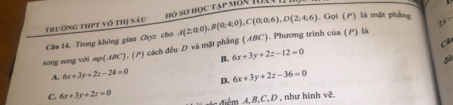 trường thPt võ thị sáu hỏ sơ học tập môn tuan tI
Câu 14. Trong không gian a_9= cho A(2;0;0), B(0;4;0), C(0;0;6), D(2;4;6). Gọi (P) là mặt phẳng
2x-
Câ
song song với mp(ABC), (P) cách đều D và mặt phẳng (ABC). Phương trình của (P) là
B. 6x+3y+2z-12=0
đú
A. 6x+3y+2z-24=0 6x+3y+2z-36=0
D.
C. 6x+3y+2z=0
điể m A, B, C, D , như hình vẽ.