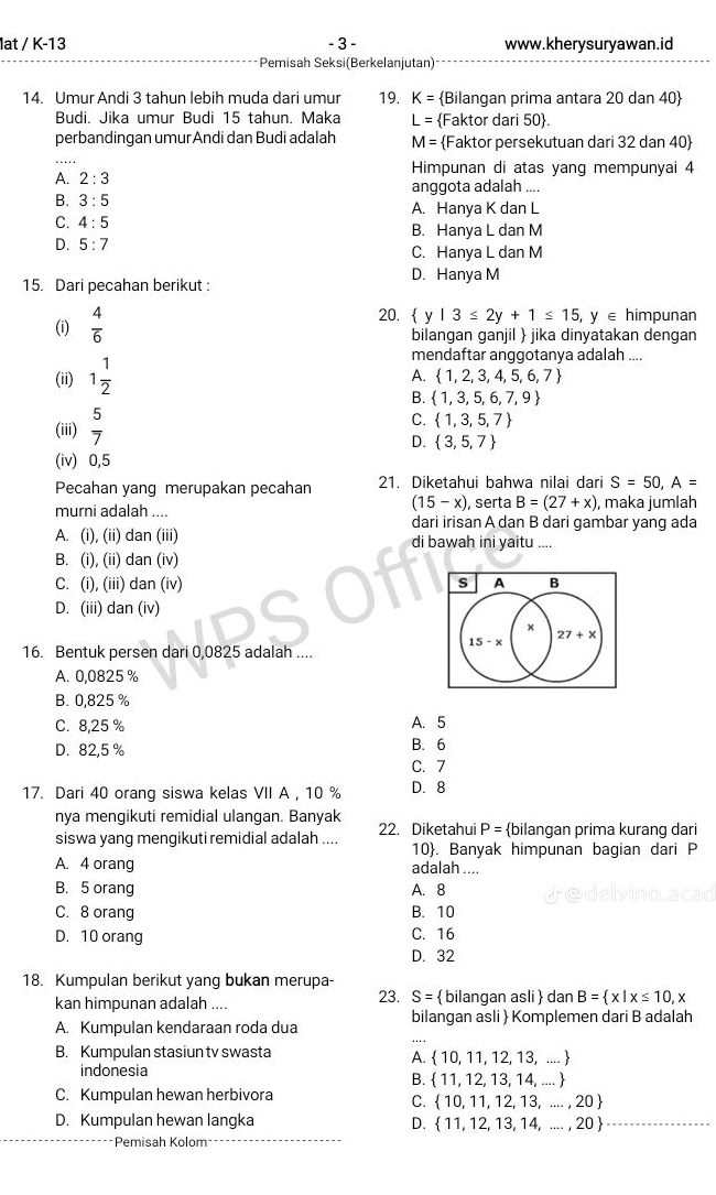 lat / K-13 - 3 - www.kherysuryawan.id
Pemisah Seksi(Berkelanjutan)
14. Umur Andi 3 tahun lebih muda dari umur 19. K= Bilangan prima antara 20 dan 40
Budi. Jika umur Budi 15 tahun. Maka L= Faktor dari 50
perbandingan umurAndi dan Budi adalah M= Faktor persekutuan dari 32 dan 40
A. 2:3 Himpunan di atas yang mempunyai 4
anggota adalah ....
B. 3:5 A. Hanya K dan L
C. 4:5 B. Hanya L dan M
D. 5:7 C. Hanya L dan M
D. Hanya M
15. Dari pecahan berikut :
(i)  4/6 
20.  y|3≤ 2y+1≤ 15,y∈ himpunan
bilangan ganjil  jika dinyatakan dengan
(ii) 1 1/2 
mendaftar anggotanya adalah ....
A.  1,2,3,4,5,6,7
B.  1,3,5,6,7,9
(iii)  5/7 
C.  1,3,5,7
D.  3,5,7
(iv) 0,5
Pecahan yang merupakan pecahan 21. Diketahui bahwa nilai dari S=50,A=
(15-x) , serta B=(27+x) maka jumlah
murni adalah .... dari irisan A dan B dari gambar yang ada
A. (i), (ii) dan (iii) di bawah ini yaitu ....
B. (i), (ii) dan (iv)
C. (i), (iii) dan (iv) s A B
D. (iii) dan (iv)
x
27+x
15-x
16. Bentuk persen dari 0,0825 adalah ....
A. 0,0825 %
B. 0,825 %
C. 8,25 % A. 5
D. 82,5 % B. 6
C. 7
17. Dari 40 orang siswa kelas VII A , 10 % D. 8
nya mengikuti remidial ulangan. Banyak 22. Diketahui P= bilangan prima kurang dari
siswa yang mengikuti remidial adalah .... 10. Banyak himpunan bagian dari P
A. 4 orang adalah ....
B. 5 orang A. 8
C. 8 orang B. 10
D. 10 orang C. 16
D. 32
18. Kumpulan berikut yang bukan merupa-
kan himpunan adalah .... 23. S=  bilangan asli dan B= x|x≤ 10,x
A. Kumpulan kendaraan roda dua bilangan asli  Komplemen dari B adalah
B. Kumpulan stasiun tv swasta
A.  10,11,12,13,...
indonesia 1, ....
B.  11,12,13, 1^2
C. Kumpulan hewan herbivora
C.  10,11,12,13,...,20
D. Kumpulan hewan langka D.  11,12,13,14,...,20
Pemisah Kolom