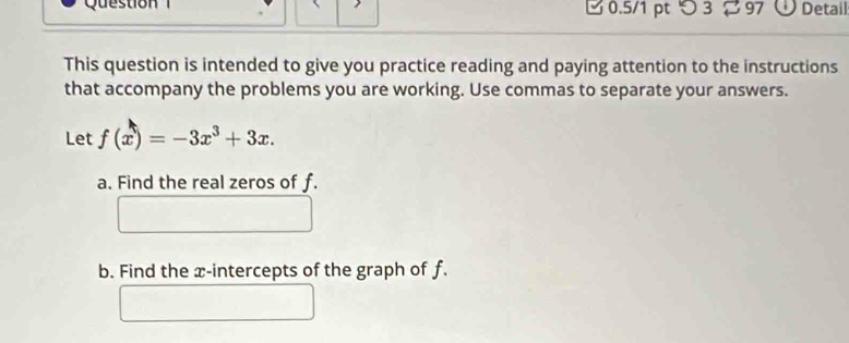 つ 3 ∅ 97 O Detail 
This question is intended to give you practice reading and paying attention to the instructions 
that accompany the problems you are working. Use commas to separate your answers. 
Let f(x)=-3x^3+3x. 
a. Find the real zeros of f. 
b. Find the x-intercepts of the graph of f.
