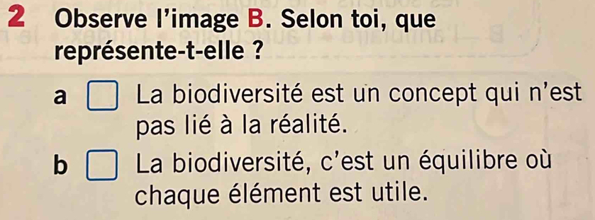 Observe l’image B. Selon toi, que
représente-t-elle ?
a □ La biodiversité est un concept qui n'est
pas lié à la réalité.
b □ La biodiversité, c'est un équilibre où
chaque élément est utile.