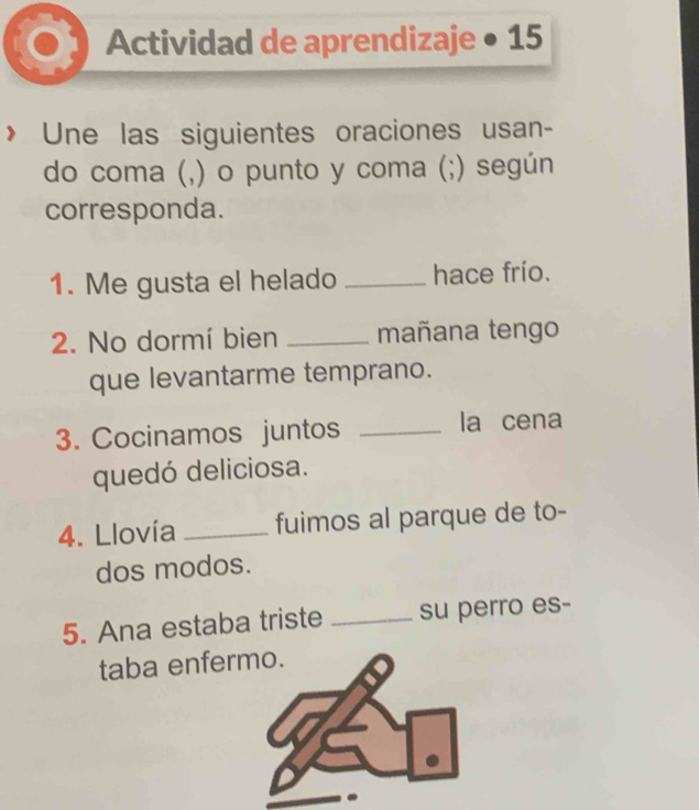 Actividad de aprendizaje • 15 
> Une las siguientes oraciones usan- 
do coma (,) o punto y coma (;) según 
corresponda. 
1. Me gusta el helado _hace frío. 
2. No dormí bien _mañana tengo 
que levantarme temprano. 
3. Cocinamos juntos _la cena 
quedó deliciosa. 
4. Llovía _fuimos al parque de to- 
dos modos. 
5. Ana estaba triste _su perro es- 
taba enfer