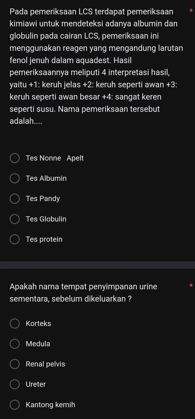 Pada pemeriksaan LCS terdapat pemeriksaan
kimiawi untuk mendeteksi adanya albumin dan
globulin pada cairan LCS, pemeriksaan ini
menggunakan reagen yang mengandung larutan
fenol jenuh dalam aquadest. Hasil
pemeriksaannya meliputi 4 interpretasi hasil,
yaitu +1: keruh jelas +2: keruh seperti awan +3:
keruh seperti awan besar +4: sangat keren
seperti susu. Nama pemeriksaan tersebut
adalah....
Tes Nonne Apelt
Tes Albumin
Tes Pandy
Tes Globulin
Tes protein
Apakah nama tempat penyimpanan urine
sementara, sebelum dikeluarkan ?
Korteks
Medula
Renal pelvis
Ureter
Kantong kemih