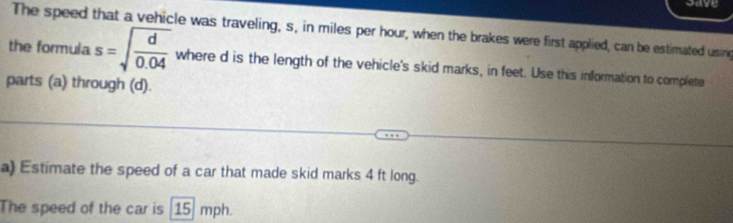 save 
The speed that a vehicle was traveling, s, in miles per hour, when the brakes were first applied, can be estimated using 
the formula s=sqrt(frac d)0.04 where d is the length of the vehicle's skid marks, in feet. Use this information to complete 
parts (a) through (d). 
a) Estimate the speed of a car that made skid marks 4 ft long. 
The speed of the car is 15 mph.