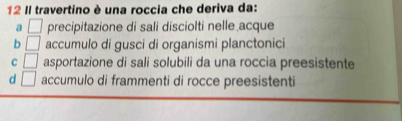 Il travertino è una roccia che deriva da:
a □ precipitazione di sali disciolti nelle acque
b □ accumulo di gusci di organismi planctonici
C □ asportazione di sali solubili da una roccia preesistente
d □ accumulo di frammenti di rocce preesistenti