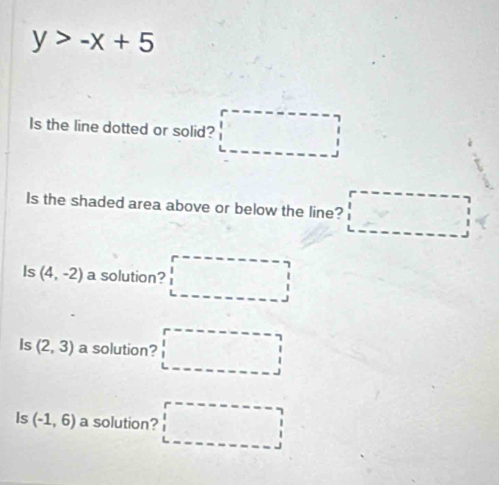 y>-x+5
Is the line dotted or solid? 
Is the shaded area above or below the line? □ 
Is (4,-2) a solution? □ 
Is (2,3) a solution? □ 
Is (-1,6) a solution? □