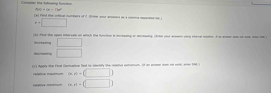 Consider the following function.
f(x)=(x-7)e^x
(a) Find the critical numbers of f. (Enter your answers as a comma-separated list.)
x=□
(b) Find the open intervals on which the function is increasing or decreasing. (Enter your answers using interval notation. If an answer does not exist, enter DNE.) 
increasing □ 
decreasing □ 
(c) Apply the First Derivative Test to identify the relative extremum. (If an answer does not exist, enter DNE.) 
relative maximum (x,y)=(□ )
relative minimum (x,y)=(□ )