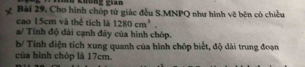 7 . Tính không gian 
Bài 29. Cho hình chóp tứ giác đều S.MNPQ như hình vẽ bên có chiều 
cao 15cm và thể tích là 1280cm^3. 
a/ Tính độ dài cạnh đáy của hình chóp. 
b/ Tính diện tích xung quanh của hình chóp biết, độ dài trung đoạn 
của hình chóp là 17cm.