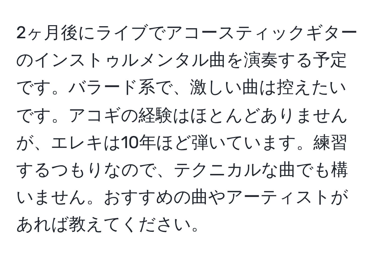 2ヶ月後にライブでアコースティックギターのインストゥルメンタル曲を演奏する予定です。バラード系で、激しい曲は控えたいです。アコギの経験はほとんどありませんが、エレキは10年ほど弾いています。練習するつもりなので、テクニカルな曲でも構いません。おすすめの曲やアーティストがあれば教えてください。