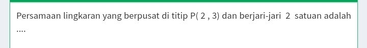 Persamaan lingkaran yang berpusat di titip P(2,3) dan berjari-jari 2 satuan adalah 
…