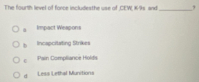 The fourth level of force includesthe use of ,CEW, K-9s and_ 7
a Impact Weapons
b Incapcitating Strikes
C Pain Compliance Holds
d Less Lethal Munitions