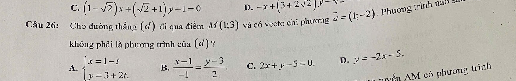 C. (1-sqrt(2))x+(sqrt(2)+1)y+1=0 -x+(3+2sqrt(2))y-sqrt(2)
D.
Câu 26: Cho đường thẳng (d) đi qua điểm M(1;3) và có vecto chỉ phương vector a=(1;-2). Phương trình nao s
không phải là phương trình của (đ) ?
A. beginarrayl x=1-t y=3+2t.endarray. B.  (x-1)/-1 = (y-3)/2 . C. 2x+y-5=0. D. y=-2x-5. 
* u ể n M có phương trình