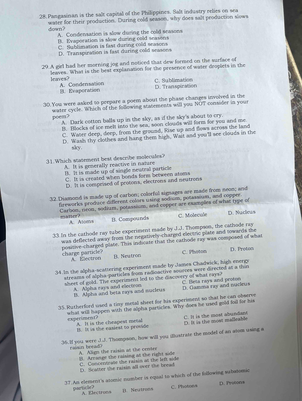 Pangasinan is the salt capital of the Philippines. Salt industry relies on sea
water for their production. During cold season, why does salt production slows
down?
A. Condensation is slow during the cold seasons
B. Evaporation is slow during cold seasons
C. Sublimation is fast during cold seasons
D. Transpiration is fast during cold seasons
29.A girl had her morning jog and noticed that dew formed on the surface of
leaves. What is the best explanation for the presence of water droplets in the
leaves?
A. Condensation C. Sublimation
B. Evaporation D. Transpiration
30. You were asked to prepare a poem about the phase changes involved in the
water cycle. Which of the following statements will you NOT consider in your
poem?
A. Dark cotton balls up in the sky, as if the sky’s about to cry.
B. Blocks of ice melt into the sea, soon clouds will form for you and me.
C. Water deep, deep, from the ground, Rise up and flows across the land
D. Wash thy clothes and hang them high, Wait and you'll see clouds in the
sky.
31.Which statement best describe molecules?
A. It is generally reactive in nature
B. It is made up of single neutral particle
C. It is created when bonds form between atoms
D. It is comprised of protons, electrons and neutrons
32.Diamond is made up of carbon; colorful signages are made from neon; and
fireworks produce different colors using sodium, potassium, and copper.
Carbon, neon, sodium, potassium, and copper are examples of what type of
matter?
A. Atoms B. Compounds C. Molecule D. Nucleus
33.In the cathode ray tube experiment made by J.J. Thompson, the cathode ray
was deflected away from the negatively-charged electric plate and towards the
positive-charged plate. This indicate that the cathode ray was composed of what
charge particle? D. Proton
A. Electron B. Neutron C. Photon
34.In the alpha-scattering experiment made by James Chadwick, high energy
streams of alpha-particles from radioactive sources were directed at a thin
sheet of gold. The experiment led to the discovery of what rays?
A. Alpha rays and electron C. Beta rays and proton
B. Alpha and beta rays and nucleus D. Gamma ray and nucleus
35.Rutherford used a tiny metal sheet for his experiment so that he can observe
what will happen with the alpha particles. Why does he used gold foil for his
experiment?
A. It is the cheapest metal C. It is the most abundant
B. It is the easiest to provide D. It is the most malleable
36.If you were J.J. Thompson, how will you illustrate the model of an atom using a
raisin bread?
A. Align the raisin at the center
B. Arrange the raising at the right side
C. Concentrate the raisin at the left side
D. Scatter the raisin all over the bread
37.An element’s atomic number is equal to which of the following subatomic
A. Electrons C. Photons D. Protons
particle? B. Neutrons