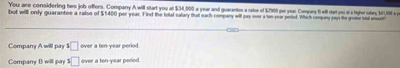 You are considering two job offers. Company A will start you at $34,000 a year and guarantee a raise of $2900 per year. Company B will start you at a higher salary, $41,000 a y
but will only guarantee a raise of $1400 per year. Find the total salary that each compary will pay over a ten-year period. Which company pays the greater total amount?
Company A will pay $□ over a ten-year period.
Company B will pay $□ over a ten-year period.