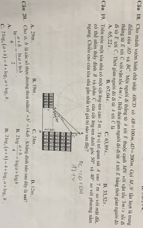 Cho mảnh vườn hình chữ nhật ABCD có AB=100m,AD=200m. Gọi M, N lần lượt là trung
điểm của AD và BC . Một người đi thẳng từ A tới E thuộc cạnh MN với vận tốc 3m/s rồi đi
thẳng từ E tới C với vận tốc 4m/s . Biết thời gian người đó đi từ A tới E bằng thời gian người đó
đi từ E tới C. Thời gian người đó đi từ A tới C là
A. 65,22s . B. 67,04s . C. 63,89s. . D. 33, 52 s .
Câu 19. Trên nóc một tòa nhà có một cột ăng-ten cao 5 m . Từ vị trí quan sát A cao 7 m so với mặt đất,
có thể nhìn thấy đinh B và chân C của cột ăng-ten dưới góc 50° và 40° so với phương nằm
ngang. Chiều cao của tòa nhà gần nhất với giá trị nào sau đây?
A. 29m . B. 19m . C. 24m . D. 12m .
Câu 20. Cho a, b là các số thực dương thoả mwidehat ana^2+b^2=14ab. Khẳng định nào sau đây là sai?
In
A.  (a+b)/4 = (ln a+ln b)/2 .
B. 2log  (a+b)/4 =log a+log b.
C. 2log _4(a+b)=4+log _2a+log _2b. D. 2log _2(a+b)=4+log _2a+log _2b.
