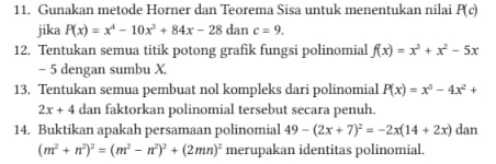 Gunakan metode Horner dan Teorema Sisa untuk menentukan nilai P(c)
jika P(x)=x^4-10x^3+84x-28dan c=9. 
12. Tentukan semua titik potong grafik fungsi polinomial f(x)=x^3+x^2-5x
- 5 dengan sumbu X. 
13. Tentukan semua pembuat nol kompleks dari polinomial P(x)=x^3-4x^2+
2x+4 dan faktorkan polinomial tersebut secara penuh. 
14. Buktikan apakah persamaan polinomial 49-(2x+7)^2=-2x(14+2x) dan
(m^2+n^2)^2=(m^2-n^2)^2+(2mn)^2 merupakan identitas polinomial.