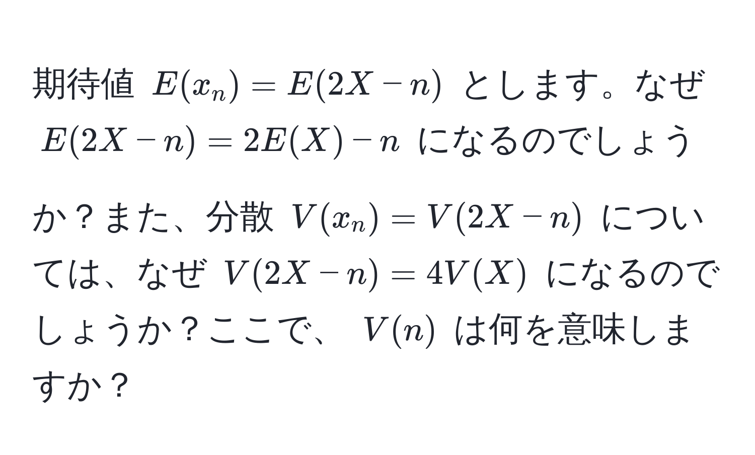 期待値 ( E(x_n) = E(2X - n) ) とします。なぜ ( E(2X - n) = 2E(X) - n ) になるのでしょうか？また、分散 ( V(x_n) = V(2X - n) ) については、なぜ ( V(2X - n) = 4V(X) ) になるのでしょうか？ここで、 ( V(n) ) は何を意味しますか？