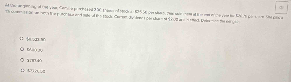 At the beginning of the year, Camille purchased 300 shares of stock at $25.50 per share, then sold them at the end of the year for $28.70 per share. She paid a
1% commission on both the purchase and sale of the stock. Current dividends per share of $2.00 are in effect. Determine the net gain.
$8,523.90
$600.00
$797.40
$7726.50