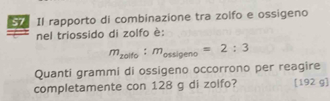 Il rapporto di combinazione tra zolfo e ossigeno 
nel triossido di zolfo è:
m_zolfo:m_ossigeno=2:3
Quanti grammi di ossigeno occorrono per reagire 
completamente con 128 g di zolfo? [192 g]