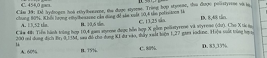 C. 454,0 gam. D. 567, 5 gắn
Câu 39: Đề hydrogen hoá ethylbenzene, thu được styrene. Trùng hợp styrene, thu được polistyrene với hệp
chung 80%. Khối lượng ethylbenzene cần dùng đê sản xuất 10, 4 tần polisitren là
A. 13,52 tấn. B. 10, 6 tấn. C. 13,25 tấn.
D. 8,48 tấn.
Câu 40: Tiến hành trùng hợp 10, 4 gam styrene được hỗn hợp X gồm polistyrene và styrene (dư). Cho X tác dụợc
200 ml dung dịch Br₂ 0,15M, sau đó cho dung KI dư vào, thấy xuất hiện 1,27 gam iodine. Hiệu suất trùng hợp sự
là
A. 60%. B. 75%. C. 80%. D. 83,33%.