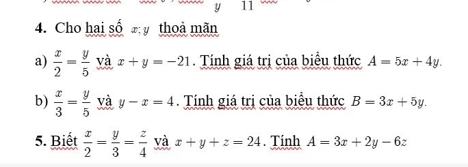 y 11 
4. Cho hai số x y thoả mãn 
a)  x/2 = y/5  và x+y=-21. Tính giá trị của biểu thức A=5x+4y. 
b)  x/3 = y/5  và y-x=4. Tính giá tri của biểu thức B=3x+5y. 
5. Biết  x/2 = y/3 = z/4  và x+y+z=24. Tính A=3x+2y-6z