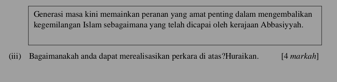 Generasi masa kini memainkan peranan yang amat penting dalam mengembalikan 
kegemilangan Islam sebagaimana yang telah dicapai oleh kerajaan Abbasiyyah. 
(iii) Bagaimanakah anda dapat merealisasikan perkara di atas?Huraikan. [4 markah]