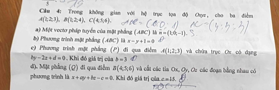 Cầu 4: Trong không gian với hệ trục tọa độ Oxyz, cho ba điểm
A(1;2;3), B(1;2;4), C(4;5;6). 
a) Một vectơ pháp tuyển của mặt phẳng (ABC) là vector n=(1;0;-1)
b) Phương trình mặt phẳng (ABC) là x-y+1=0
c) Phương trình mặt phẳng (P) đi qua điểm A(1;2;3) và chứa trục Ox có dạng
by-2z+d=0. Khi đó giá trị của b=3
d). Mặt phẳng (Q) đi qua điểm B(4;5;6) và cắt các tia Ox, Oy, Oz các đoạn bằng nhau có
phương trình là x+ay+bz-c=0. Khi đó giá trị của c=15.