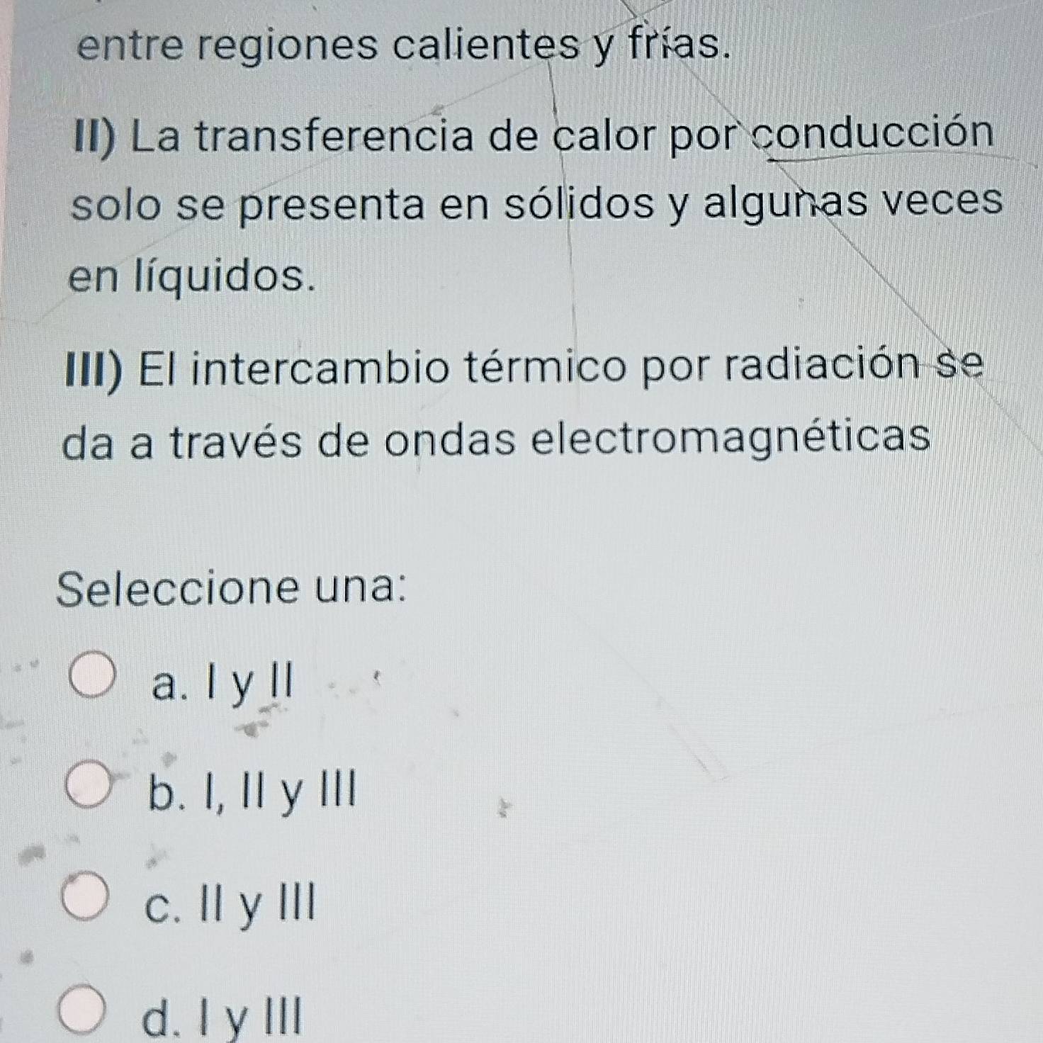 entre regiones calientes y frías.
II) La transferencia de calor por conducción
solo se presenta en sólidos y algunas veces
en líquidos.
III) El intercambio térmico por radiación se
da a través de ondas electromagnéticas
Seleccione una:
a. I y ll
b. I, Ily III
c. II y III
d. Iy III