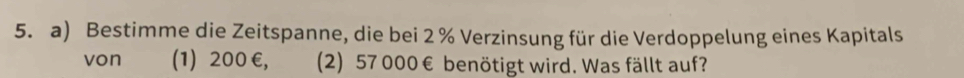 Bestimme die Zeitspanne, die bei 2 % Verzinsung für die Verdoppelung eines Kapitals 
von (1) 200 €, (2) 57 000 € benötigt wird. Was fällt auf?