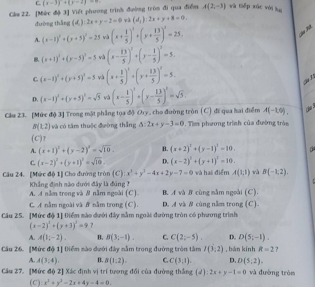 C. (x-3)+(y-2)=0.
Câu 22. [Mức độ 3] Viết phương trình đường tròn đi qua điểm A(2;-3) và tiếp xúc với hai
đường thắng (d_1):2x+y-2=0 và (d_2):2x+y+8=0.
A. (x-1)^2+(y+5)^2=25 và (x+ 1/5 )^2+(y+ 13/5 )^2=25.
Cậu 30.
B. (x+1)^2+(y-5)^2=5 và (x- 13/5 )^2+(y- 1/5 )^2=5.
C. (x-1)^2+(y+5)^2=5 và (x+ 1/5 )^2+(y+ 13/5 )^2=5. Cu 31
D. (x-1)^2+(y+5)^2=sqrt(5) và (x- 1/5 )^2+(y- 13/5 )^2=sqrt(5).
Câu 23. [Mức độ 3] Trong mặt phầng tọa độ Oxy, cho đường tròn (C) đi qua hai điểm A(-1;0), Cậu 3
B(1;2) và có tâm thuộc đường thẳng △ :2x+y-3=0. Tìm phương trình của đường tròn
(C)?
A. (x+1)^2+(y-2)^2=sqrt(10). B. (x+2)^2+(y-1)^2=10. Câu
D.
C. (x-2)^2+(y+1)^2=sqrt(10). (x-2)^2+(y+1)^2=10.
Câu 24. [Mức độ 1] Cho đường tròn (C): x^2+y^2-4x+2y-7=0 và hai điểm A(1;1) và B(-1;2).
Kẳng định nào dưới đây là đúng ?

A. A nằm trong và B nằm ngoài (C). B. A và B cùng nằm ngoài (C).
C. A nằm ngoài và B nằm trong (C). D. A và B cùng nằm trong (C).
Câu 25. [Mức độ 1] Điểm nào dưới đây nằm ngoài đường tròn có phương trình
(x-2)^2+(y+3)^2=9 ?
A. A(1;-2). B. B(3;-1). C. C(2;-5). D. D(5;-1).
Câu 26. [Mức độ 1] Điểm nào dưới đây nằm trong đường tròn tâm I(3;2) , bán kính R=2 ?
A. A(3;4). B. B(1;2). C. C(3;1). D. D(5;2).
Câu 27. [Mức độ 2] Xác định vị trí tương đối của đường thẳng (d): 2x+y-1=0 và đường tròn
(C): x^2+y^2-2x+4y-4=0.