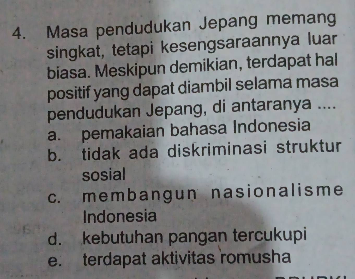 Masa pendudukan Jepang memang
singkat, tetapi kesengsaraannya luar
biasa. Meskipun demikian, terdapat hal
positif yang dapat diambil selama masa
pendudukan Jepang, di antaranya ....
a. pemakaian bahasa Indonesia
b. tidak ada diskriminasi struktur
sosial
c. membangun nasionalisme
Indonesia
d. kebutuhan pangan tercukupi
e. terdapat aktivitas romusha