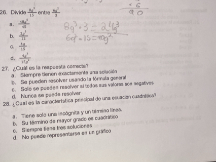 Divide  8g^2/15  entre  6g^2/3 
a.  48a^5/45 
b.  2a^5/12 
C.  4a/15 
d.  4g^3/15g^2 
27. ¿Cuál es la respuesta correcta?
a. Siempre tienen exactamente una solución
b. Se pueden resolver usando la fórmula general
c. Solo se pueden resolver si todos sus valores son negativos
d. Nunca se puede resolver
28. ¿Cual es la característica principal de una ecuación cuadrática?
a. Tiene solo una incógnita y un término línea.
b. Su término de mayor grado es cuadrático
c. Siempre tiene tres soluciones
d. No puede representarse en un gráfico